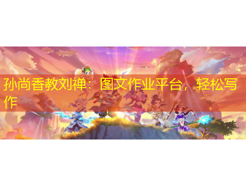 孫尚香教劉禪：圖文作業(yè)平臺，輕松寫作