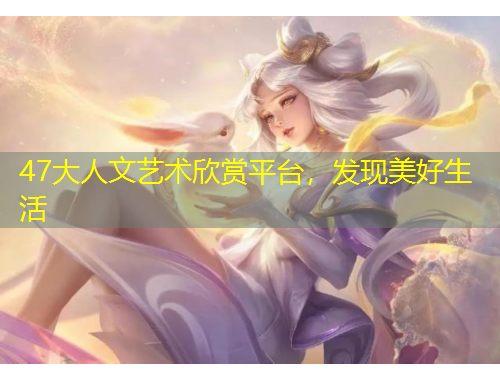 47大人文藝術(shù)欣賞平臺，發(fā)現(xiàn)美好生活