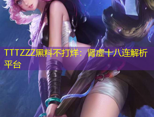 TTTZZZ黑料不打烊：腎虛十八連解析平臺(tái)
