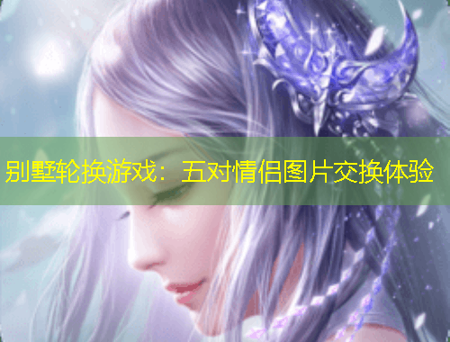 別墅輪換游戲：五對(duì)情侶圖片交換體驗(yàn)