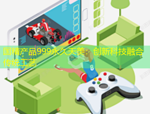 國(guó)精產(chǎn)品999永久天美：創(chuàng)新科技融合傳統(tǒng)工藝