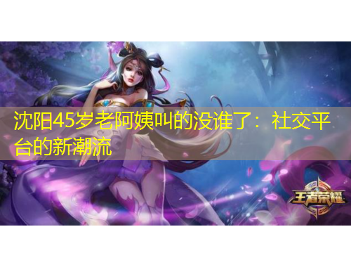 沈陽45歲老阿姨叫的沒誰了：社交平臺的新潮流