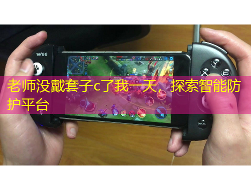 老師沒戴套子c了我一天，探索智能防護(hù)平臺(tái)