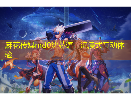 麻花傳媒md0沈芯語：沉浸式互動體驗