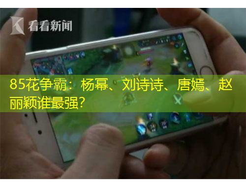 85花爭霸：楊冪、劉詩詩、唐嫣、趙麗穎誰最強？