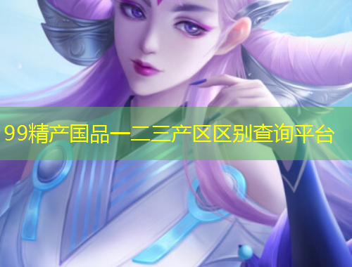 99精產(chǎn)國(guó)品一二三產(chǎn)區(qū)區(qū)別查詢平臺(tái)