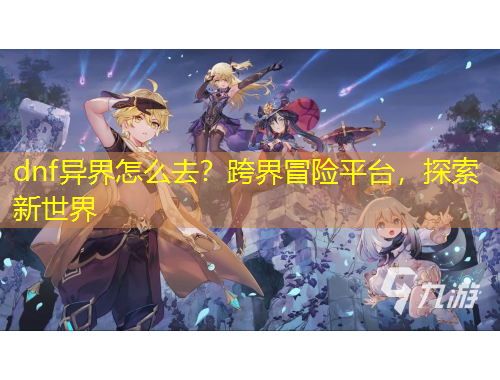 dnf異界怎么去？跨界冒險平臺，探索新世界