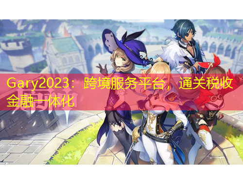 Gary2023：跨境服務(wù)平臺(tái)，通關(guān)稅收金融一體化