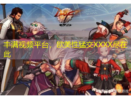 豐滿視頻平臺，歐美性猛交XXXX盡在此