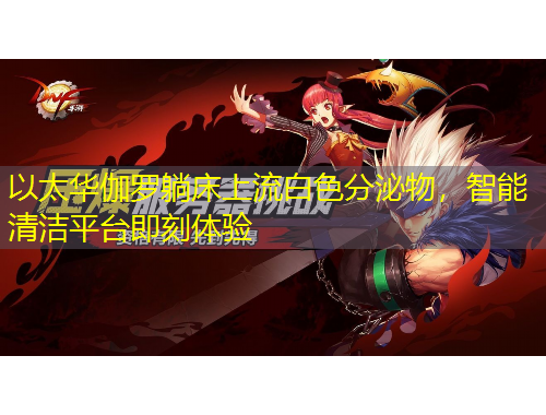 以太華伽羅躺床上流白色分泌物，智能清潔平臺(tái)即刻體驗(yàn)