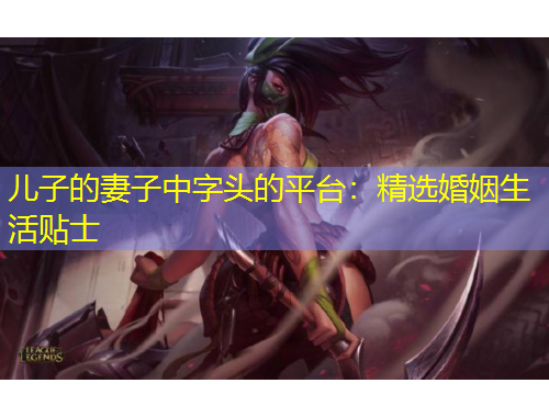 兒子的妻子中字頭的平臺(tái)：精選婚姻生活貼士