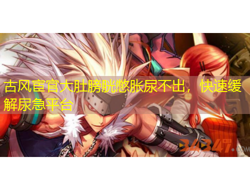 古風(fēng)宦官大肚膀胱憋脹尿不出，快速緩解尿急平臺