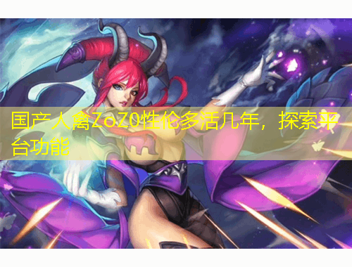 國產(chǎn)人禽ZoZ0性倫多活幾年，探索平臺功能