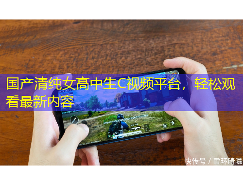 國產(chǎn)清純女高中生C視頻平臺(tái)，輕松觀看最新內(nèi)容