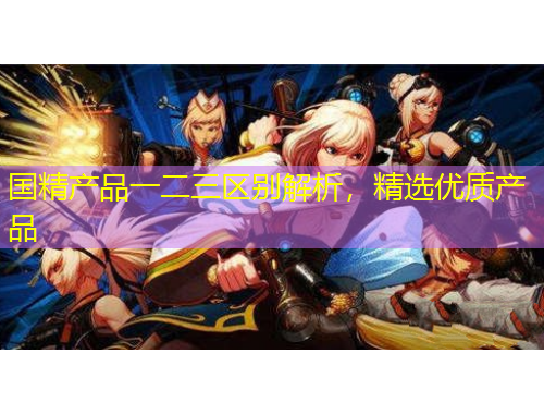 國精產(chǎn)品一二三區(qū)別解析，精選優(yōu)質(zhì)產(chǎn)品