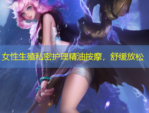 女性生殖私密護(hù)理精油按摩，舒緩放松