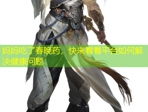 媽媽吃了春晚藥，快來看看平臺如何解決健康問題