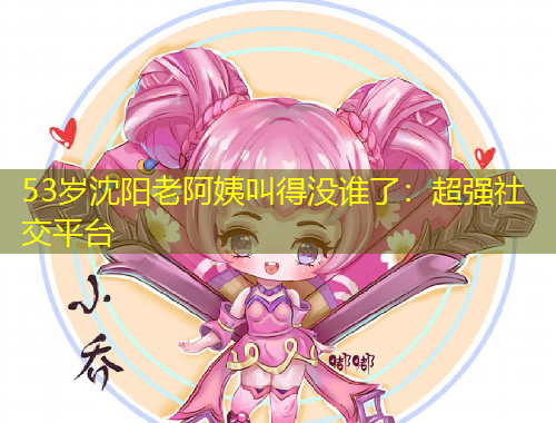 53歲沈陽老阿姨叫得沒誰了：超強社交平臺