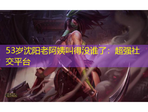 53歲沈陽老阿姨叫得沒誰了：超強社交平臺