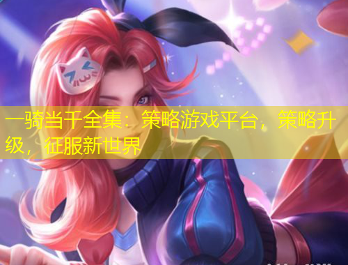 一騎當(dāng)千全集：策略游戲平臺(tái)，策略升級(jí)，征服新世界