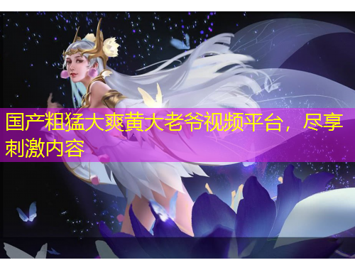 國產(chǎn)粗猛大爽黃大老爺視頻平臺，盡享刺激內(nèi)容