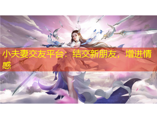 小夫妻交友平臺(tái)：結(jié)交新朋友，增進(jìn)情感