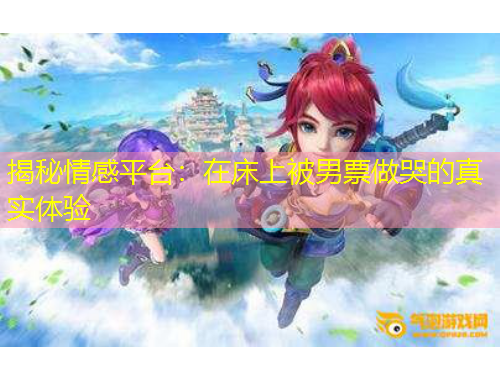 揭秘情感平臺：在床上被男票做哭的真實體驗