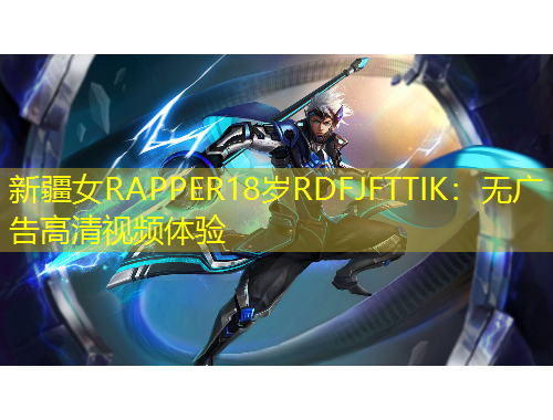 新疆女RAPPER18歲RDFJFTTIK：無廣告高清視頻體驗(yàn)