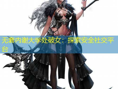無套內(nèi)謝大學(xué)處破女：探索安全社交平臺