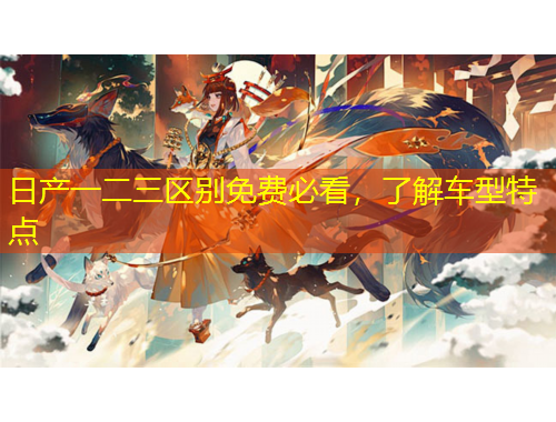 日產(chǎn)一二三區(qū)別免費(fèi)必看，了解車型特點(diǎn)