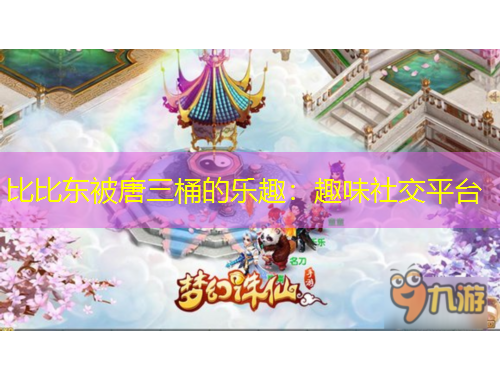 比比東被唐三桶的樂趣：趣味社交平臺(tái)