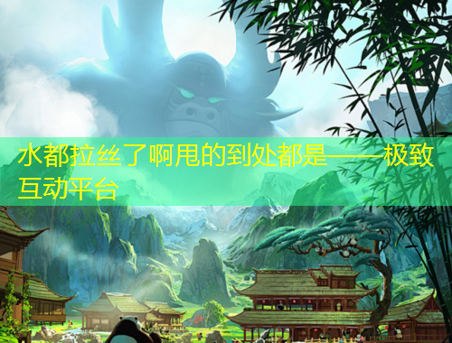 水都拉絲了啊甩的到處都是——極致互動(dòng)平臺(tái)