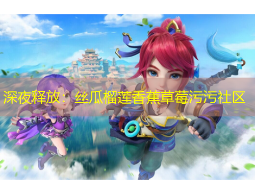 深夜釋放：絲瓜榴蓮香蕉草莓污污社區(qū)