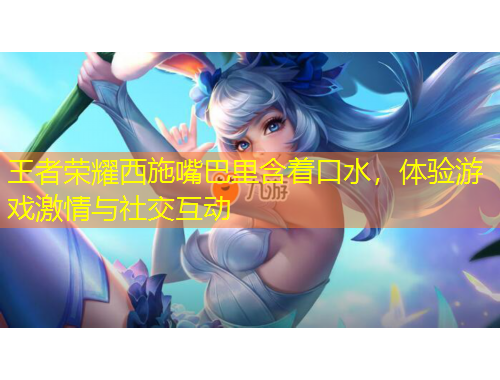 王者榮耀西施嘴巴里含著口水，體驗(yàn)游戲激情與社交互動(dòng)