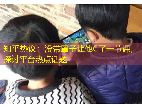 知乎熱議：沒帶罩子讓他C了一節(jié)課，探討平臺熱點(diǎn)話題