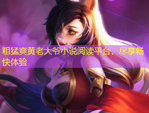 粗猛爽黃老大爺小說閱讀平臺(tái)，盡享暢快體驗(yàn)