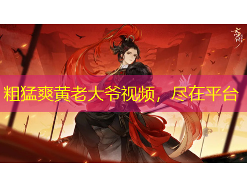 粗猛爽黃老大爺視頻，盡在平臺(tái)