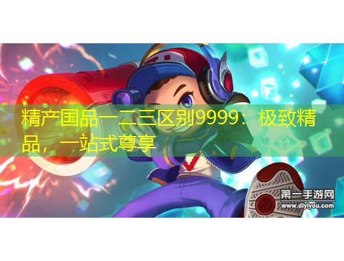 精產(chǎn)國品一二三區(qū)別9999：極致精品，一站式尊享