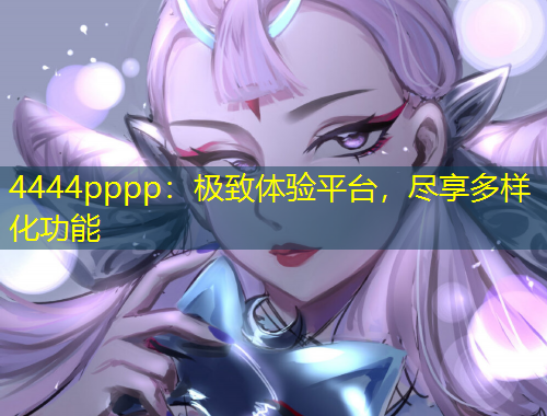 4444pppp：極致體驗(yàn)平臺(tái)，盡享多樣化功能