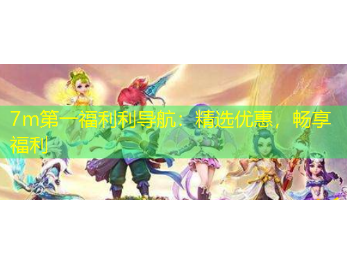 7m第一福利利導(dǎo)航：精選優(yōu)惠，暢享福利