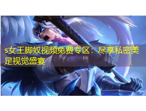 s女王腳奴視頻免費(fèi)專區(qū)：盡享私密美足視覺盛宴