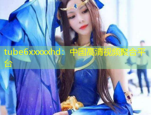 tube6xxxxxhd：中國高清視頻聚合平臺