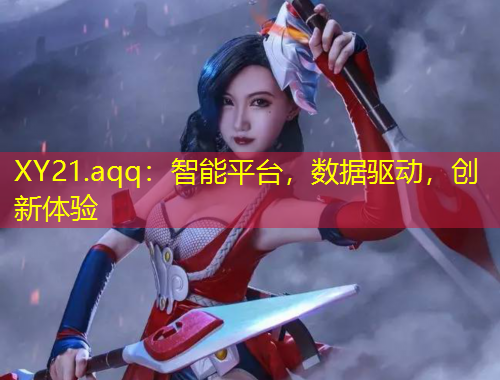 XY21.aqq：智能平臺(tái)，數(shù)據(jù)驅(qū)動(dòng)，創(chuàng)新體驗(yàn)