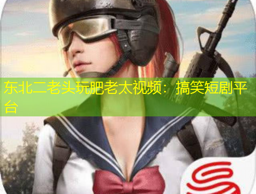 東北二老頭玩肥老太視頻：搞笑短劇平臺(tái)