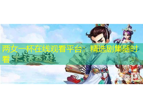 兩女一杯在線觀看平臺(tái)：精選劇集隨時(shí)看