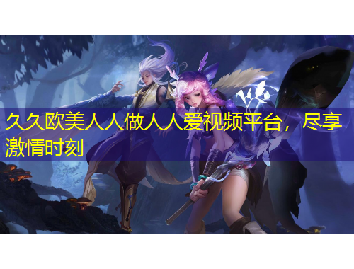 久久歐美人人做人人愛視頻平臺(tái)，盡享激情時(shí)刻