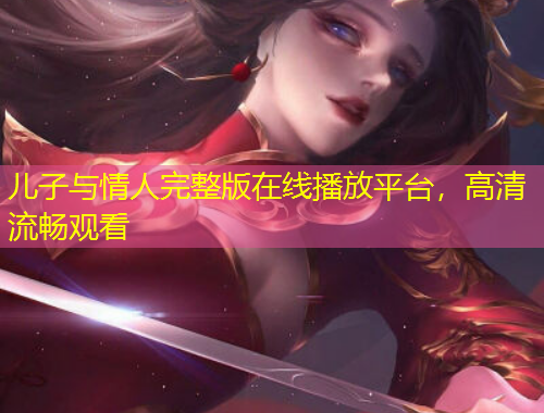 兒子與情人完整版在線播放平臺(tái)，高清流暢觀看