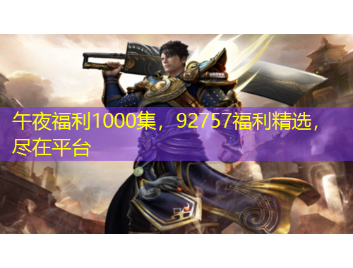午夜福利1000集，92757福利精選，盡在平臺(tái)