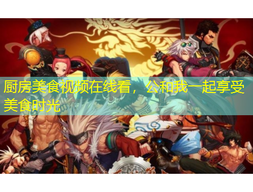 廚房美食視頻在線看，公和我一起享受美食時(shí)光