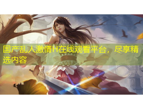 國(guó)產(chǎn)亂人激情H在線觀看平臺(tái)，盡享精選內(nèi)容